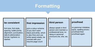 be consistent
font size, font style,
spacing, bullet points,
alignment, punctuation,
date & abbreviation
format, hyphens vs
dashes
first impression
pick a colour scheme
(if you don’t want
black-and-white, which
is also fine) and use
white space wisely; be
concise with your
resume page count
third person
always speak in third
person and maintain a
professional tone; no
slang or personal
pronouns (he, she, we,
I)
proofread
no grammar mistakes,
typos, spelling errors -
proofread then
proofread again
Formatting
 
