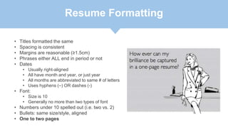 Resume Formatting
• Titles formatted the same
• Spacing is consistent
• Margins are reasonable (≥1.5cm)
• Phrases either ALL end in period or not
• Dates
• Usually right-aligned
• All have month and year, or just year
• All months are abbreviated to same # of letters
• Uses hyphens (–) OR dashes (-)
• Font:
• Size is 10
• Generally no more than two types of font
• Numbers under 10 spelled out (i.e. two vs. 2)
• Bullets: same size/style, aligned
• One to two pages
 