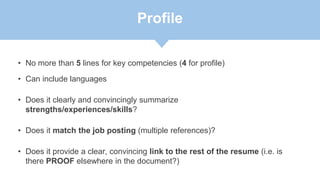 Profile
• No more than 5 lines for key competencies (4 for profile)
• Can include languages
• Does it clearly and convincingly summarize
strengths/experiences/skills?
• Does it match the job posting (multiple references)?
• Does it provide a clear, convincing link to the rest of the resume (i.e. is
there PROOF elsewhere in the document?)
 