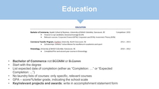 Education
• Bachelor of Commerce not BCOMM or B.Comm
• Start with the degree
• List expected date of completion (either as “Completion: …” or “Expected
Completion: ...”)
• No laundry lists of courses: only specific, relevant courses
• GPA – score/%/letter grade, indicating the school scale
• Key/relevant projects and awards: write in accomplishment statement form
 
