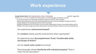 Work experience
Are experiences achievement based?
Do numbers clearly quantify achievements where appropriate?
Do statements have Accomplishment, Proof, Transferrable skills,
and Scope of Action?
Are the result verbs varied and strong?
Does language indicate familiarity with industry/company? Does it
match the job description?
 