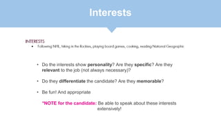 Interests
• Do the interests show personality? Are they specific? Are they
relevant to the job (not always necessary)?
• Do they differentiate the candidate? Are they memorable?
• Be fun! And appropriate
*NOTE for the candidate: Be able to speak about these interests
extensively!
 