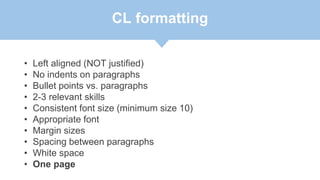 CL formatting
• Left aligned (NOT justified)
• No indents on paragraphs
• Bullet points vs. paragraphs
• 2-3 relevant skills
• Consistent font size (minimum size 10)
• Appropriate font
• Margin sizes
• Spacing between paragraphs
• White space
• One page
 
