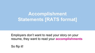 Accomplishment
Statements [RATS format]
Employers don’t want to read your story on your
resume, they want to read your accomplishments
So flip it!
 