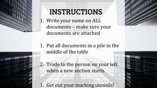 1. Write your name on ALL
documents – make sure your
documents are attached
1. Put all documents in a pile in the
middle of the table
2. Trade to the person on your left
when a new section starts
1. Get out your marking utensils!
INSTRUCTIONS
 