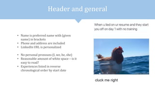 Header and general
• Name is preferred name with (given
name) in brackets
• Phone and address are included
• LinkedIn URL is personalized
• No personal pronouns (I, we, he, she)
• Reasonable amount of white space – is it
easy to read?
• Experiences listed in reverse
chronological order by start date
 
