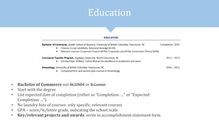 Education
• Bachelor of Commerce not BCOMM or B.Comm
• Start with the degree
• List expected date of completion (either as “Completion: …” or “Expected
Completion: ...”)
• No laundry lists of courses: only specific, relevant courses
• GPA – score/%/letter grade, indicating the school scale
• Key/relevant projects and awards: write in accomplishment statement form
 