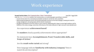 Work experience
Are experiences achievement based?
Do numbers clearly quantify achievements where appropriate?
Do statements have Accomplishment, Proof, Transferrable skills, and
Scope of Action?
Are the result verbs varied and strong?
Does language indicate familiarity with industry/company? Does it
match the job description?
 