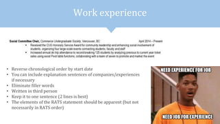 Work experience
• Reverse chronological order by start date
• You can include explanation sentences of companies/experiences
if necessary
• Eliminate filler words
• Written in third person
• Keep it to one sentence (2 lines is best)
• The elements of the RATS statement should be apparent (but not
necessarily in RATS order)
 