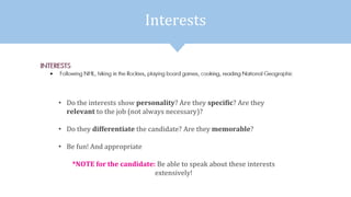 Interests
• Do the interests show personality? Are they specific? Are they
relevant to the job (not always necessary)?
• Do they differentiate the candidate? Are they memorable?
• Be fun! And appropriate
*NOTE for the candidate: Be able to speak about these interests
extensively!
 