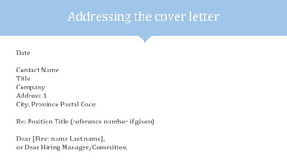 Addressing the cover letter
Date
Contact Name
Title
Company
Address 1
City, Province Postal Code
Re: Position Title (reference number if given)
Dear [First name Last name],
or Dear Hiring Manager/Committee,
 