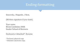 Ending formatting
Sincerely, / Regards, / Best,
(Written signature if you want)
Your name
BCom Candidate 20XX
Sauder School of Business
Enclosed or Attached*: Resume
* Enclosed: physical copy
* Attached: electronic copy
 