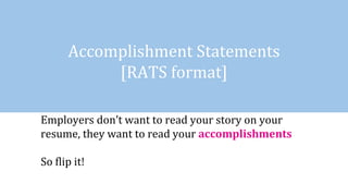 Accomplishment Statements
[RATS format]
Employers don’t want to read your story on your
resume, they want to read your accomplishments
So flip it!
 