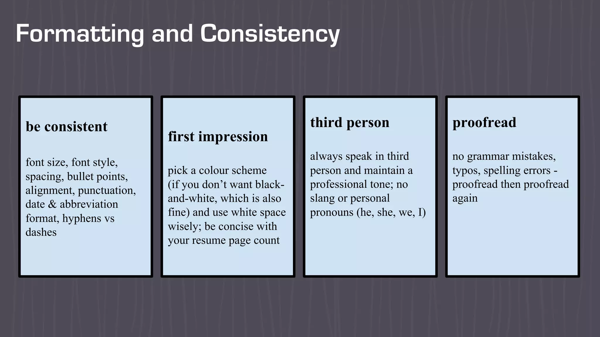 Formatting and Consistency
be consistent
font size, font style,
spacing, bullet points,
alignment, punctuation,
date & abbreviation
format, hyphens vs
dashes
first impression
pick a colour scheme
(if you don’t want black-
and-white, which is also
fine) and use white space
wisely; be concise with
your resume page count
third person
always speak in third
person and maintain a
professional tone; no
slang or personal
pronouns (he, she, we, I)
proofread
no grammar mistakes,
typos, spelling errors -
proofread then proofread
again
 
