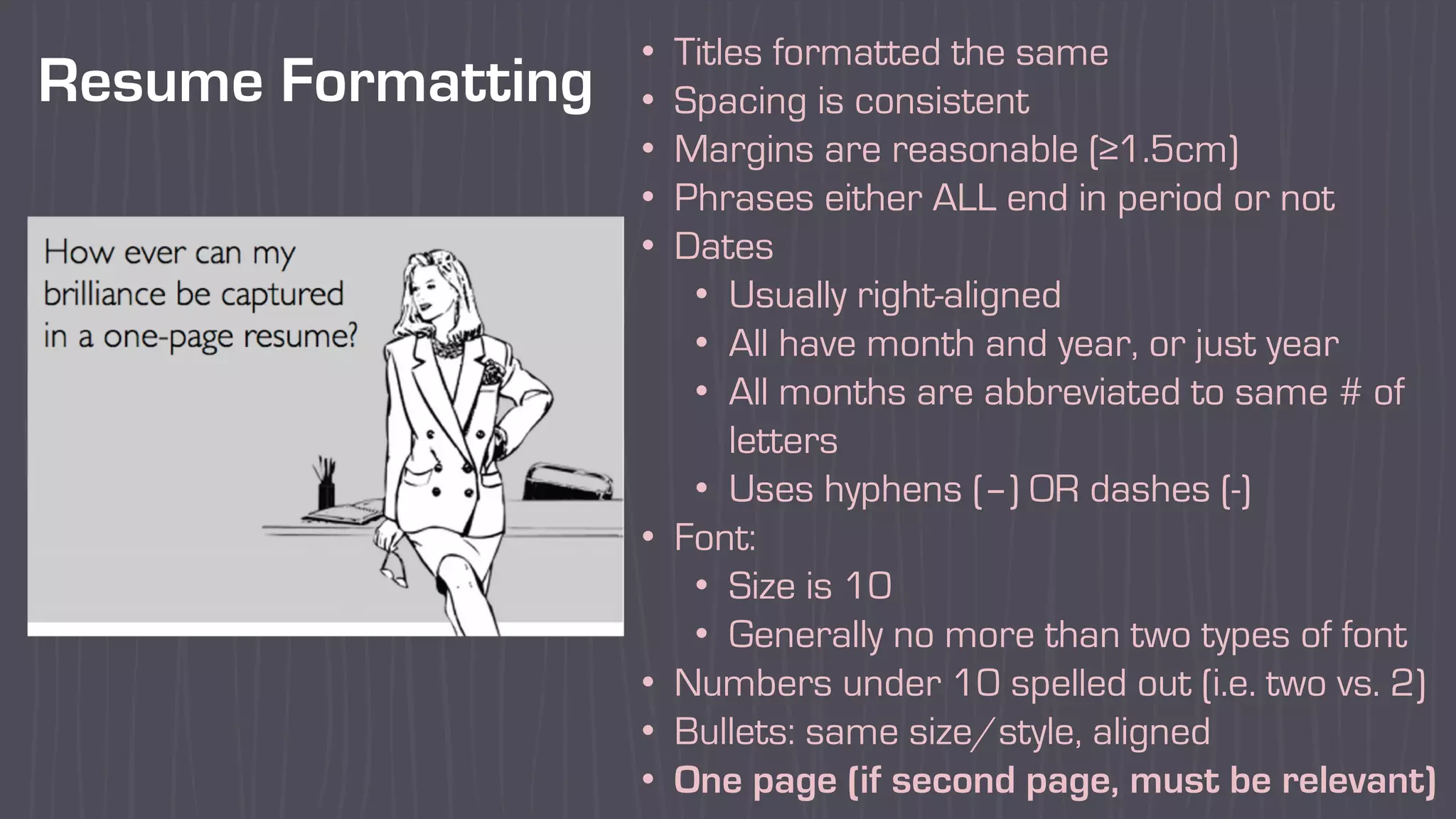 Resume Formatting
• Titles formatted the same
• Spacing is consistent
• Margins are reasonable (≥1.5cm)
• Phrases either ALL end in period or not
• Dates
• Usually right-aligned
• All have month and year, or just year
• All months are abbreviated to same # of
letters
• Uses hyphens (–) OR dashes (-)
• Font:
• Size is 10
• Generally no more than two types of font
• Numbers under 10 spelled out (i.e. two vs. 2)
• Bullets: same size/style, aligned
• One page (if second page, must be relevant)
 