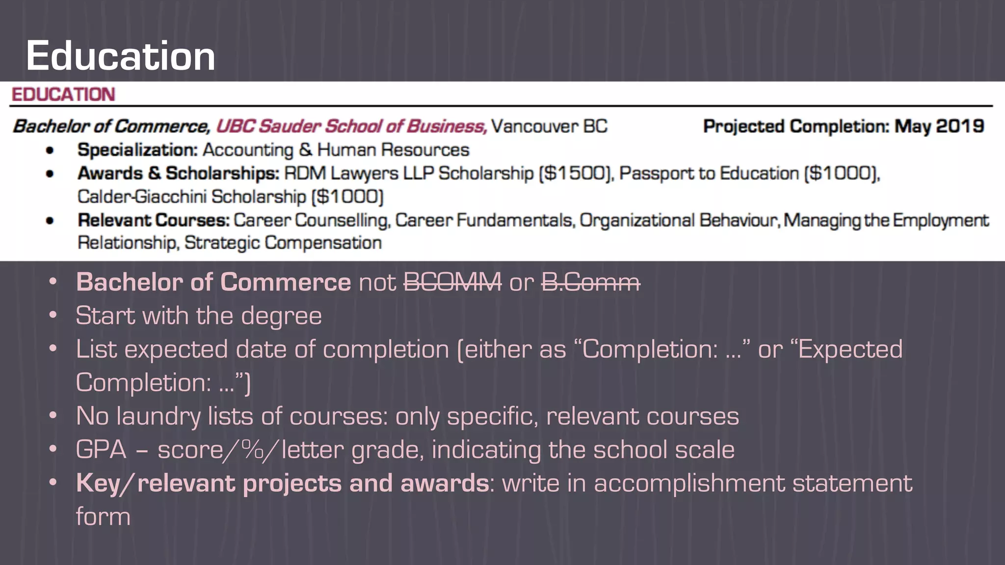 Education
• Bachelor of Commerce not BCOMM or B.Comm
• Start with the degree
• List expected date of completion (either as “Completion: …” or “Expected
Completion: ...”)
• No laundry lists of courses: only specific, relevant courses
• GPA – score/%/letter grade, indicating the school scale
• Key/relevant projects and awards: write in accomplishment statement
form
 