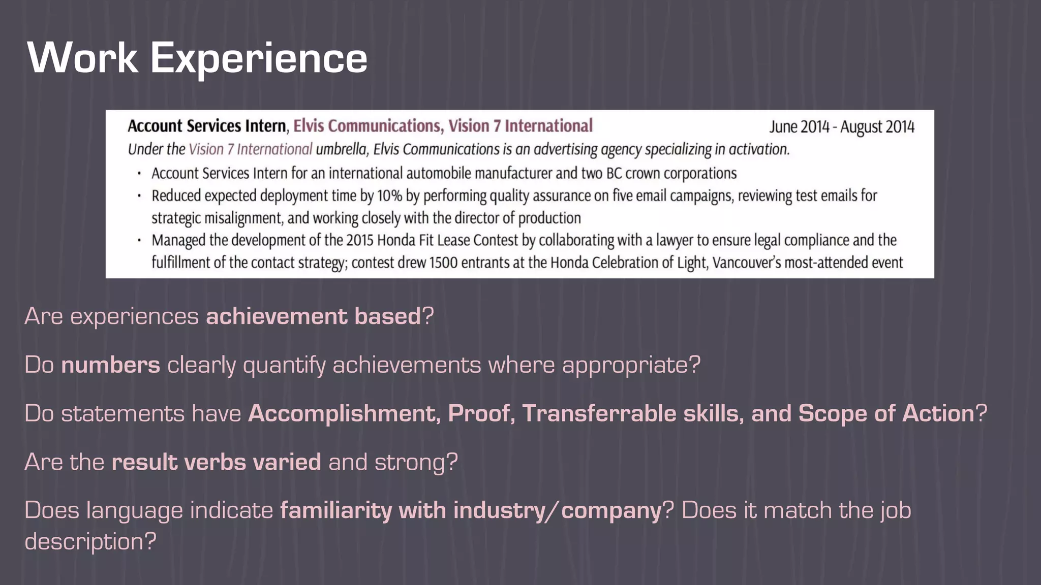 Work Experience
Are experiences achievement based?
Do numbers clearly quantify achievements where appropriate?
Do statements have Accomplishment, Proof, Transferrable skills, and Scope of Action?
Are the result verbs varied and strong?
Does language indicate familiarity with industry/company? Does it match the job
description?
 