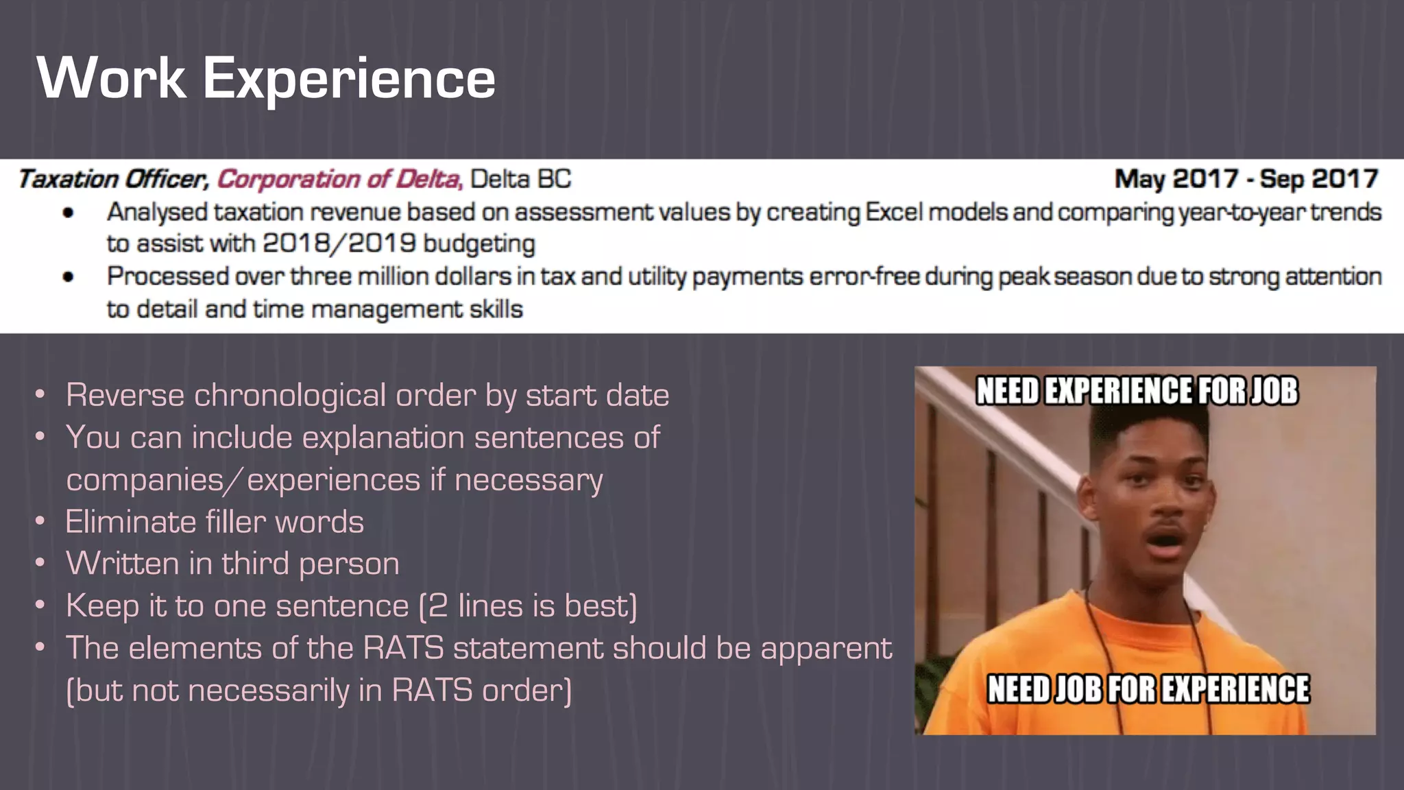 Work Experience
• Reverse chronological order by start date
• You can include explanation sentences of
companies/experiences if necessary
• Eliminate filler words
• Written in third person
• Keep it to one sentence (2 lines is best)
• The elements of the RATS statement should be apparent
(but not necessarily in RATS order)
 