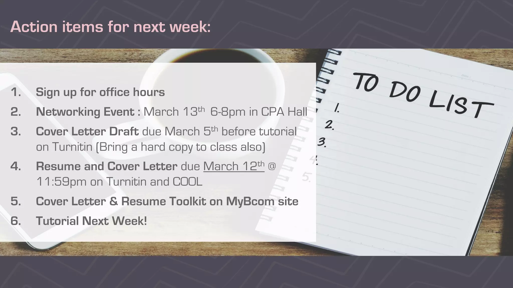 Action items for next week:
1. Sign up for office hours
2. Networking Event : March 13th 6-8pm in CPA Hall
3. Cover Letter Draft due March 5th before tutorial
on Turnitin (Bring a hard copy to class also)
4. Resume and Cover Letter due March 12th @
11:59pm on Turnitin and COOL
5. Cover Letter & Resume Toolkit on MyBcom site
6. Tutorial Next Week!
 