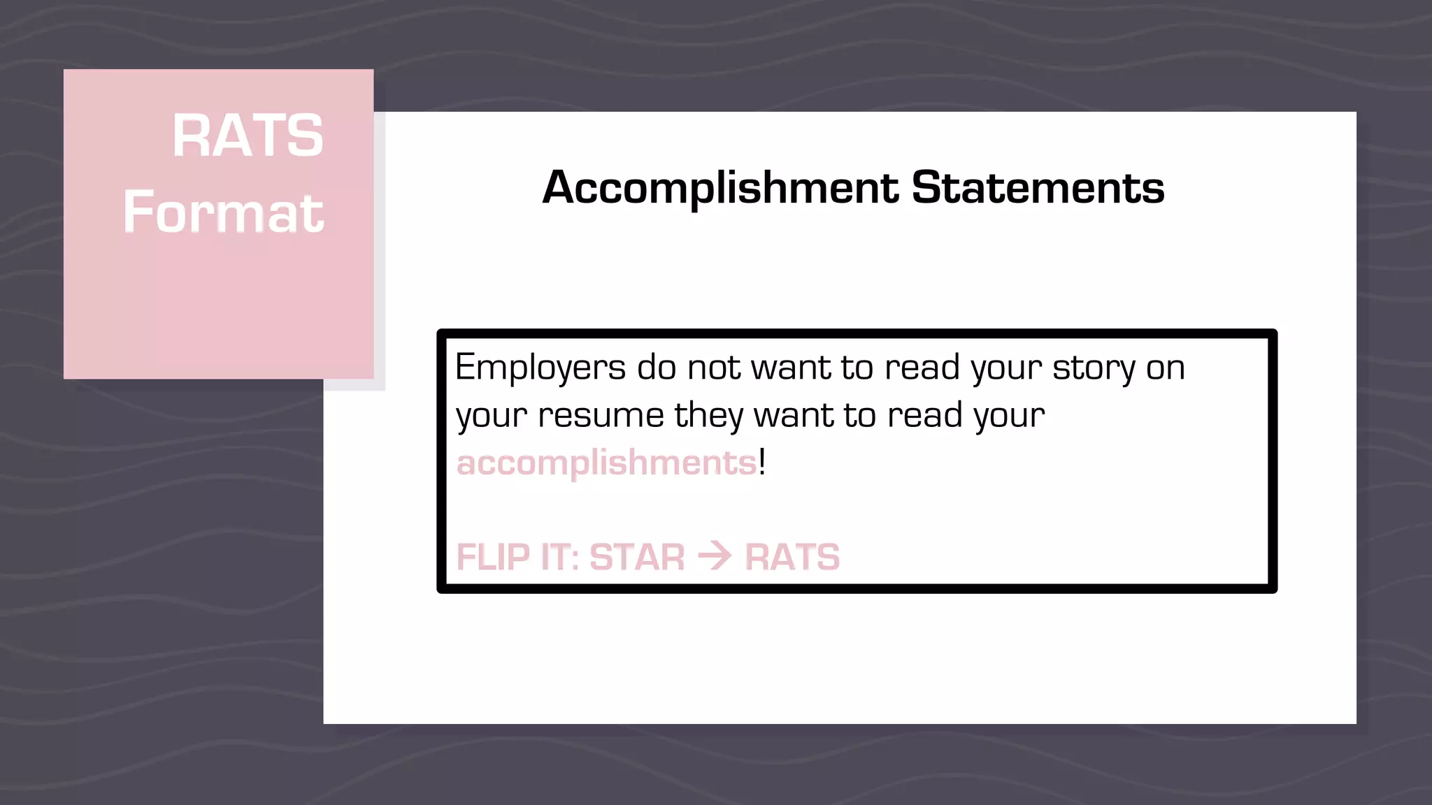 RATS
Format
Employers do not want to read your story on
your resume they want to read your
accomplishments!
FLIP IT: STAR à RATS
Accomplishment Statements
 