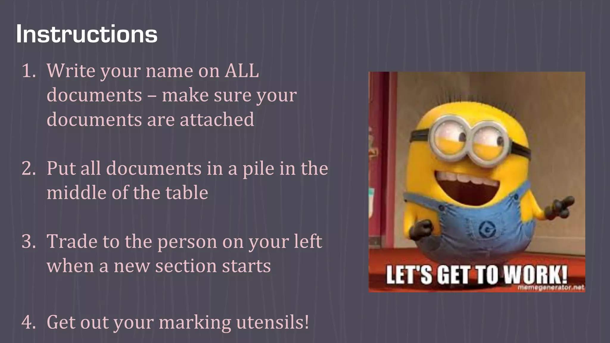 Instructions
1. Write	your	name	on	ALL	
documents	– make	sure	your	
documents	are	attached
2. Put	all	documents	in	a	pile	in	the	
middle	of	the	table
3. Trade	to	the	person	on	your	left	
when	a	new	section	starts
4. Get	out	your	marking	utensils!
 