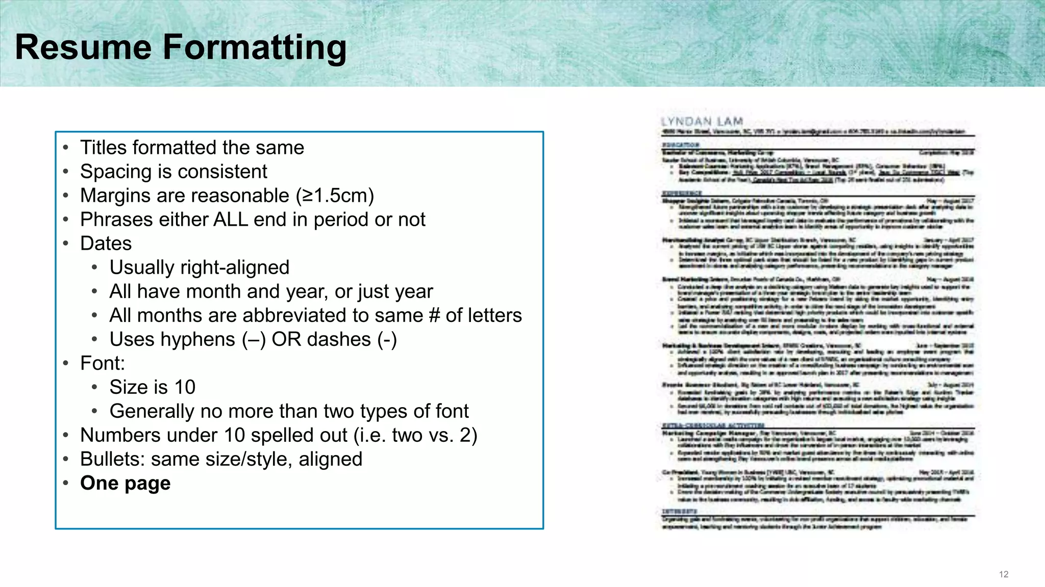 12
Resume Formatting
• Titles formatted the same
• Spacing is consistent
• Margins are reasonable (≥1.5cm)
• Phrases either ALL end in period or not
• Dates
• Usually right-aligned
• All have month and year, or just year
• All months are abbreviated to same # of letters
• Uses hyphens (–) OR dashes (-)
• Font:
• Size is 10
• Generally no more than two types of font
• Numbers under 10 spelled out (i.e. two vs. 2)
• Bullets: same size/style, aligned
• One page
 