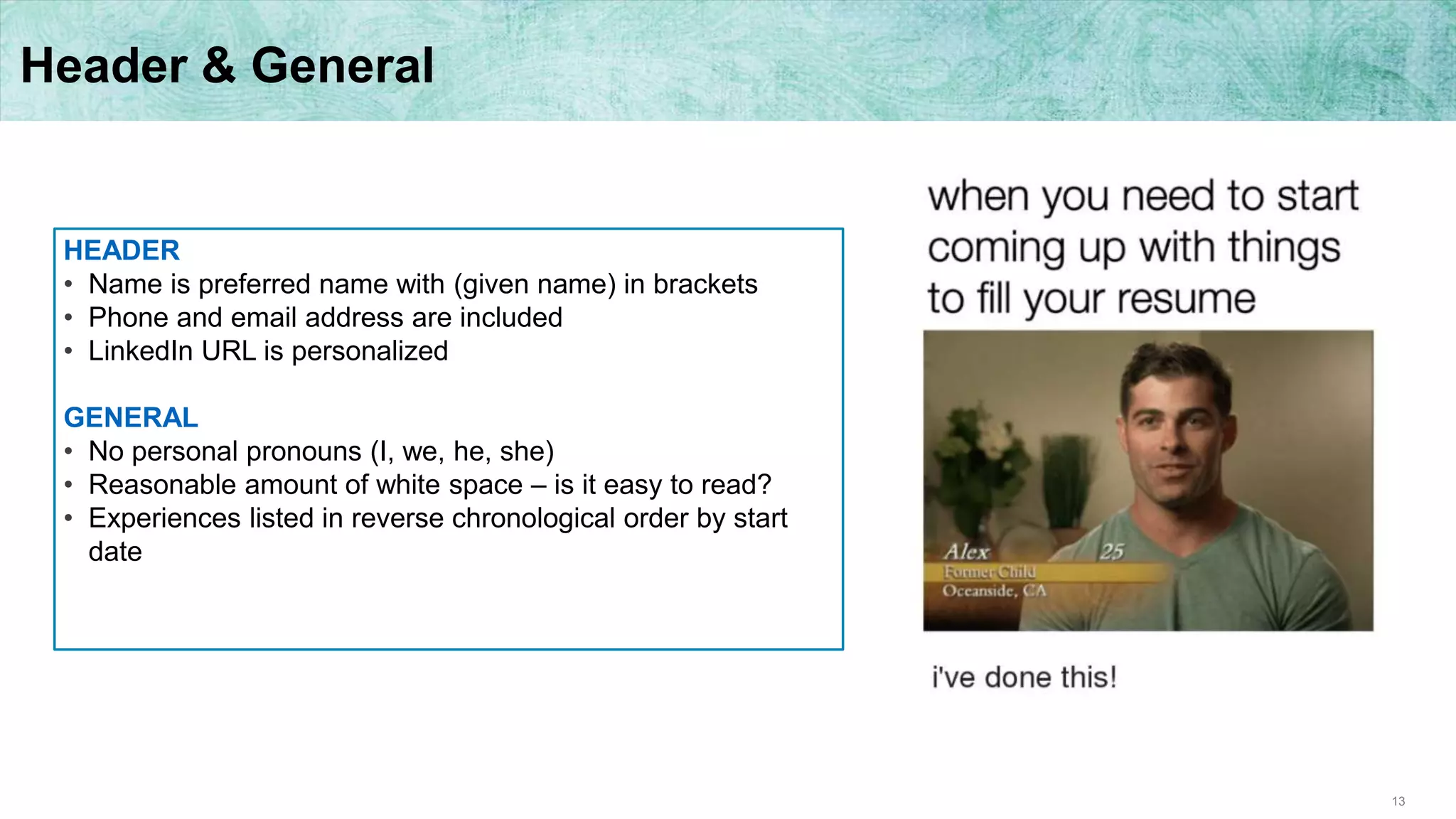 13
Header & General
HEADER
• Name is preferred name with (given name) in brackets
• Phone and email address are included
• LinkedIn URL is personalized
GENERAL
• No personal pronouns (I, we, he, she)
• Reasonable amount of white space – is it easy to read?
• Experiences listed in reverse chronological order by start
date
 