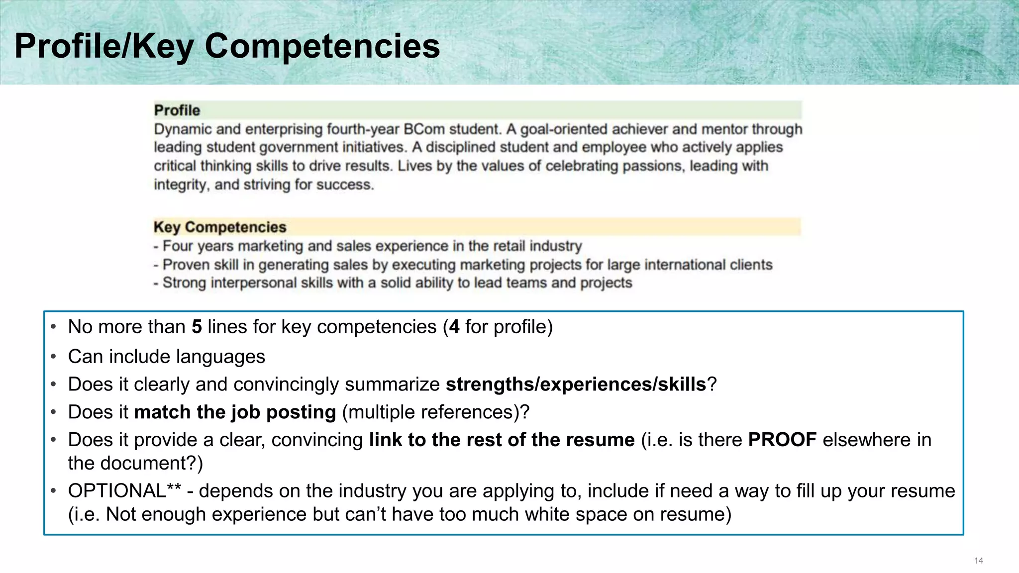 14
Profile/Key Competencies
• No more than 5 lines for key competencies (4 for profile)
• Can include languages
• Does it clearly and convincingly summarize strengths/experiences/skills?
• Does it match the job posting (multiple references)?
• Does it provide a clear, convincing link to the rest of the resume (i.e. is there PROOF elsewhere in
the document?)
• OPTIONAL** - depends on the industry you are applying to, include if need a way to fill up your resume
(i.e. Not enough experience but can’t have too much white space on resume)
 