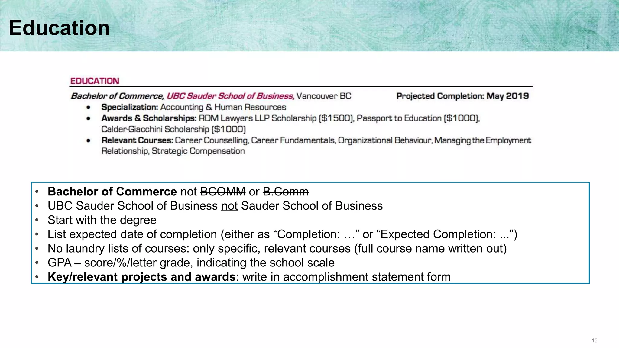 15
Education
• Bachelor of Commerce not BCOMM or B.Comm
• UBC Sauder School of Business not Sauder School of Business
• Start with the degree
• List expected date of completion (either as “Completion: …” or “Expected Completion: ...”)
• No laundry lists of courses: only specific, relevant courses (full course name written out)
• GPA – score/%/letter grade, indicating the school scale
• Key/relevant projects and awards: write in accomplishment statement form
 