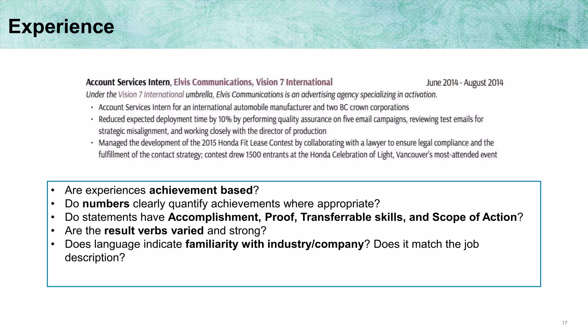 17
Experience
• Are experiences achievement based?
• Do numbers clearly quantify achievements where appropriate?
• Do statements have Accomplishment, Proof, Transferrable skills, and Scope of Action?
• Are the result verbs varied and strong?
• Does language indicate familiarity with industry/company? Does it match the job
description?
 
