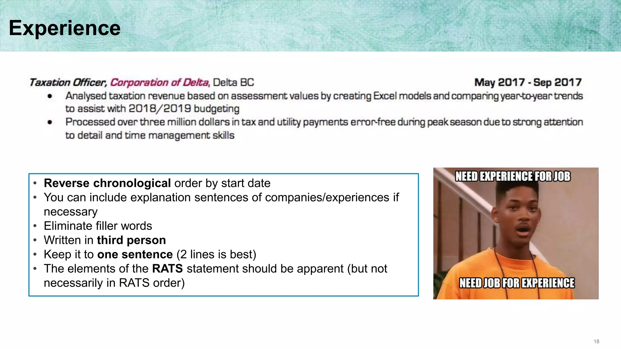 18
Experience
• Reverse chronological order by start date
• You can include explanation sentences of companies/experiences if
necessary
• Eliminate filler words
• Written in third person
• Keep it to one sentence (2 lines is best)
• The elements of the RATS statement should be apparent (but not
necessarily in RATS order)
 