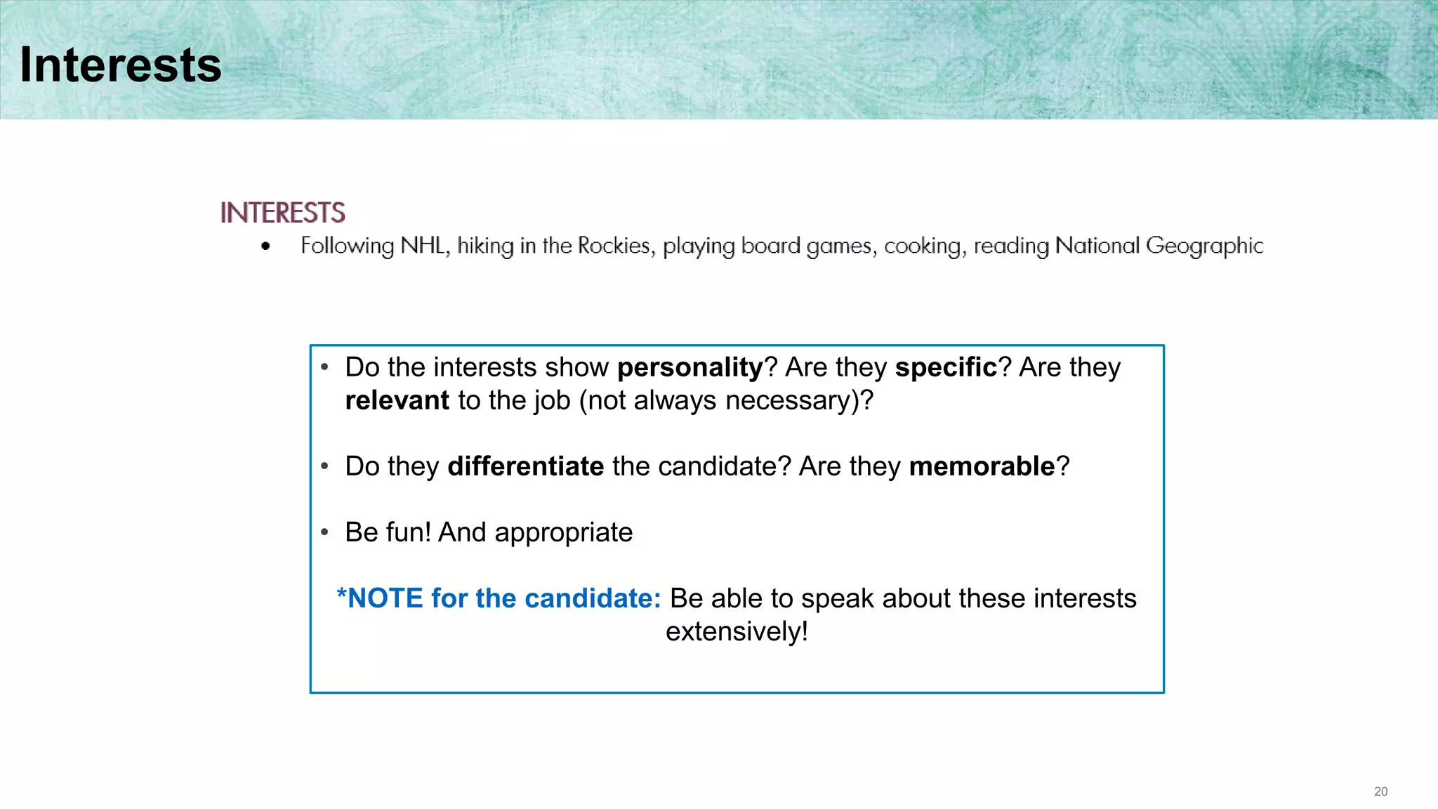 20
Interests
• Do the interests show personality? Are they specific? Are they
relevant to the job (not always necessary)?
• Do they differentiate the candidate? Are they memorable?
• Be fun! And appropriate
*NOTE for the candidate: Be able to speak about these interests
extensively!
 
