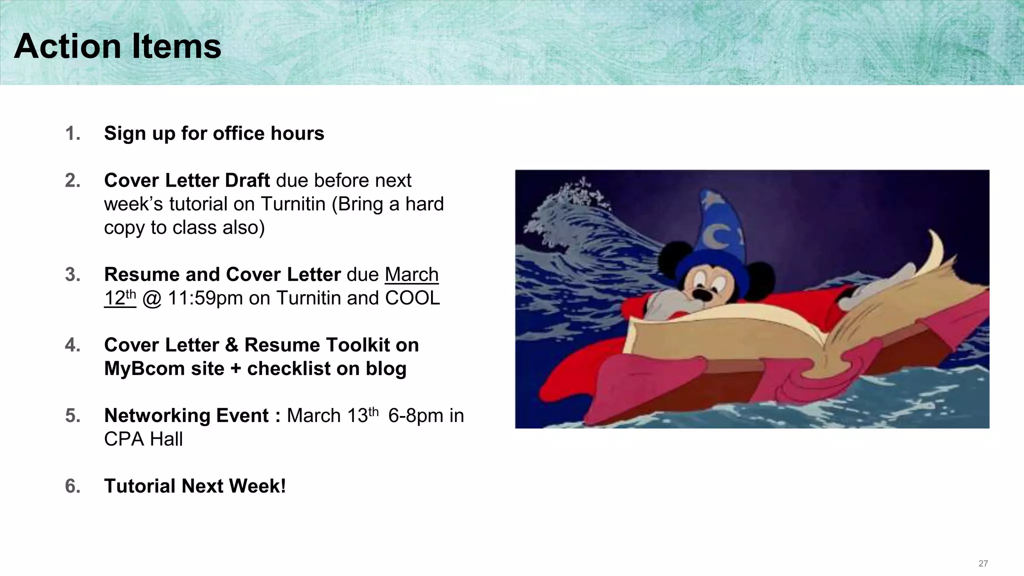 27
Action Items
1. Sign up for office hours
2. Cover Letter Draft due before next
week’s tutorial on Turnitin (Bring a hard
copy to class also)
3. Resume and Cover Letter due March
12th @ 11:59pm on Turnitin and COOL
4. Cover Letter & Resume Toolkit on
MyBcom site + checklist on blog
5. Networking Event : March 13th 6-8pm in
CPA Hall
6. Tutorial Next Week!
 