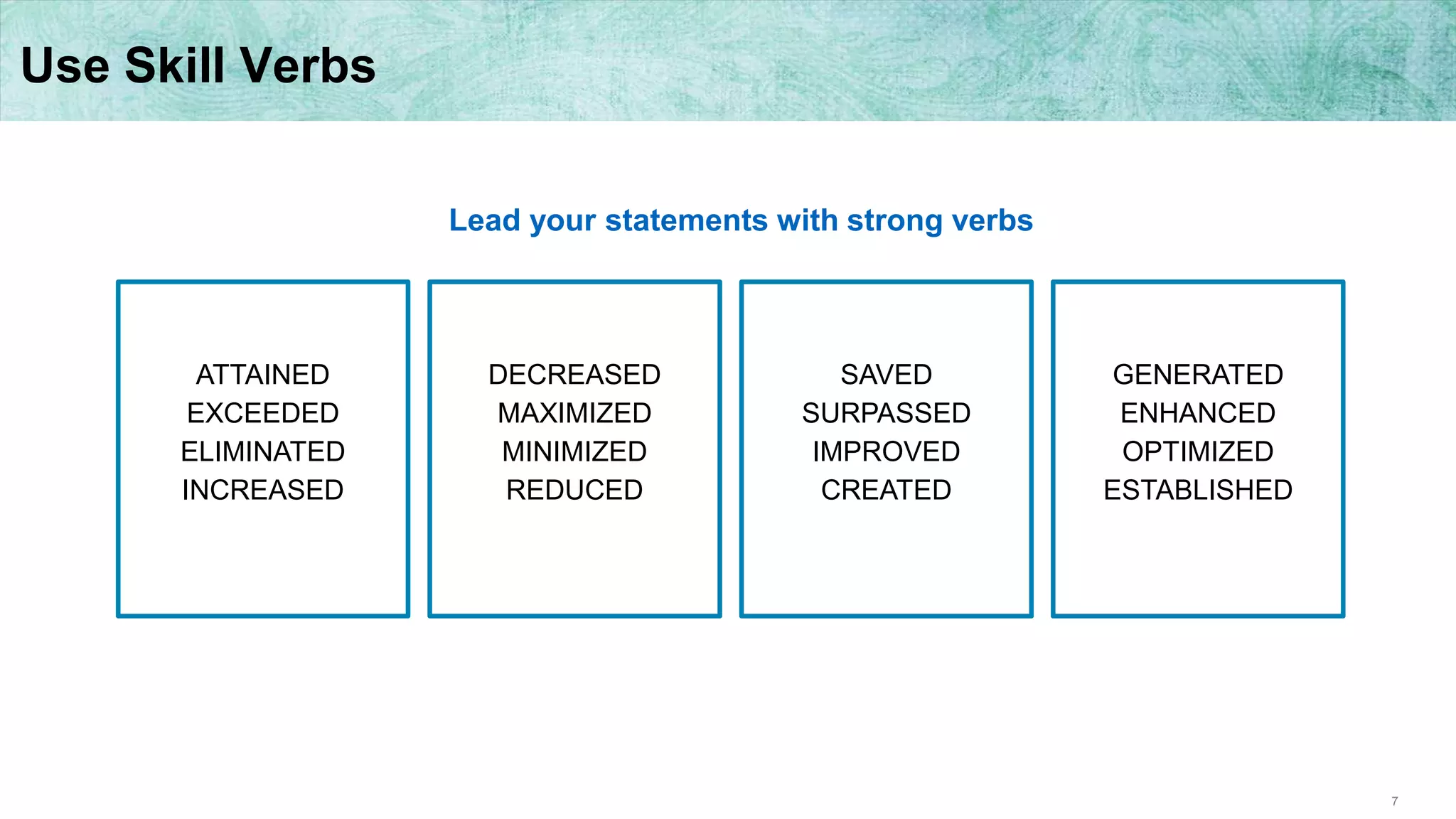 7
Use Skill Verbs
ATTAINED
EXCEEDED
ELIMINATED
INCREASED
DECREASED
MAXIMIZED
MINIMIZED
REDUCED
SAVED
SURPASSED
IMPROVED
CREATED
GENERATED
ENHANCED
OPTIMIZED
ESTABLISHED
Lead your statements with strong verbs
 