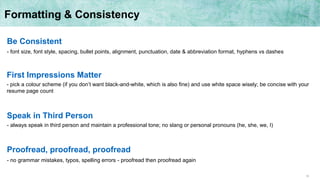 10
Formatting & Consistency
Be Consistent
- font size, font style, spacing, bullet points, alignment, punctuation, date & abbreviation format, hyphens vs dashes
First Impressions Matter
- pick a colour scheme (if you don’t want black-and-white, which is also fine) and use white space wisely; be concise with your
resume page count
Speak in Third Person
- always speak in third person and maintain a professional tone; no slang or personal pronouns (he, she, we, I)
Proofread, proofread, proofread
- no grammar mistakes, typos, spelling errors - proofread then proofread again
 