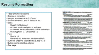 12
Resume Formatting
• Titles formatted the same
• Spacing is consistent
• Margins are reasonable (≥1.5cm)
• Phrases either ALL end in period or not
• Dates
• Usually right-aligned
• All have month and year, or just year
• All months are abbreviated to same # of letters
• Uses hyphens (–) OR dashes (-)
• Font:
• Size is 10
• Generally no more than two types of font
• Numbers under 10 spelled out (i.e. two vs. 2)
• Bullets: same size/style, aligned
• One page
 