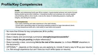 14
Profile/Key Competencies
• No more than 5 lines for key competencies (4 for profile)
• Can include languages
• Does it clearly and convincingly summarize strengths/experiences/skills?
• Does it match the job posting (multiple references)?
• Does it provide a clear, convincing link to the rest of the resume (i.e. is there PROOF elsewhere in
the document?)
• OPTIONAL** - depends on the industry you are applying to, include if need a way to fill up your resume
(i.e. Not enough experience but can’t have too much white space on resume)
 
