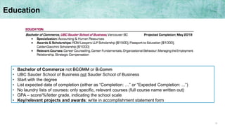 15
Education
• Bachelor of Commerce not BCOMM or B.Comm
• UBC Sauder School of Business not Sauder School of Business
• Start with the degree
• List expected date of completion (either as “Completion: …” or “Expected Completion: ...”)
• No laundry lists of courses: only specific, relevant courses (full course name written out)
• GPA – score/%/letter grade, indicating the school scale
• Key/relevant projects and awards: write in accomplishment statement form
 