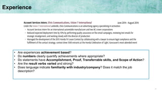 17
Experience
• Are experiences achievement based?
• Do numbers clearly quantify achievements where appropriate?
• Do statements have Accomplishment, Proof, Transferrable skills, and Scope of Action?
• Are the result verbs varied and strong?
• Does language indicate familiarity with industry/company? Does it match the job
description?
 
