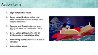 27
Action Items
1. Sign up for office hours
2. Cover Letter Draft due before next
week’s tutorial on Turnitin (Bring a hard
copy to class also)
3. Resume and Cover Letter due March
12th @ 11:59pm on Turnitin and COOL
4. Cover Letter & Resume Toolkit on
MyBcom site + checklist on blog
5. Networking Event : March 13th 6-8pm in
CPA Hall
6. Tutorial Next Week!
 