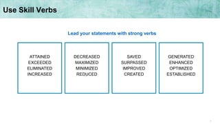 7
Use Skill Verbs
ATTAINED
EXCEEDED
ELIMINATED
INCREASED
DECREASED
MAXIMIZED
MINIMIZED
REDUCED
SAVED
SURPASSED
IMPROVED
CREATED
GENERATED
ENHANCED
OPTIMIZED
ESTABLISHED
Lead your statements with strong verbs
 