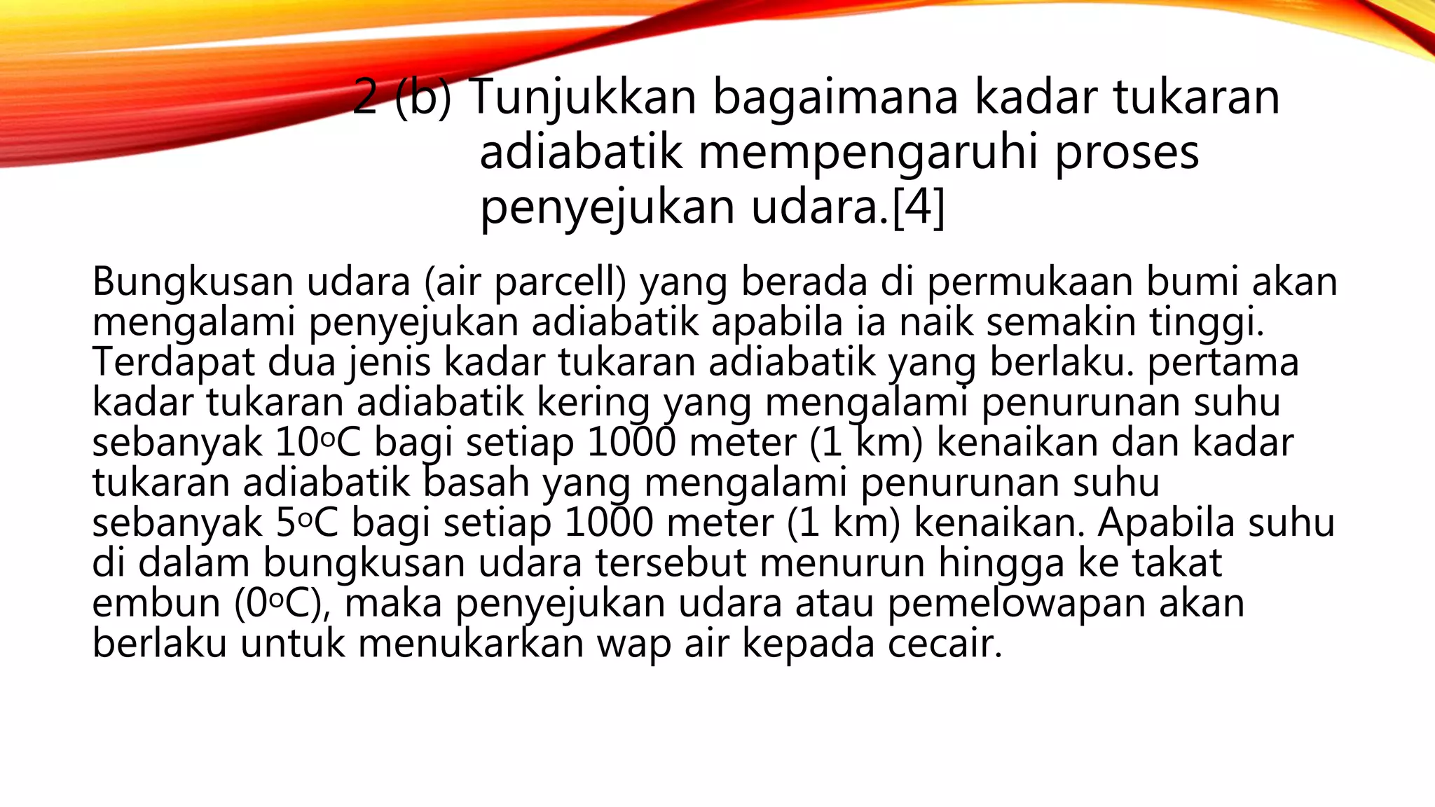 2 (b) Tunjukkan bagaimana kadar tukaran
adiabatik mempengaruhi proses
penyejukan udara.[4]
Bungkusan udara (air parcell) yang berada di permukaan bumi akan
mengalami penyejukan adiabatik apabila ia naik semakin tinggi.
Terdapat dua jenis kadar tukaran adiabatik yang berlaku. pertama
kadar tukaran adiabatik kering yang mengalami penurunan suhu
sebanyak 10oC bagi setiap 1000 meter (1 km) kenaikan dan kadar
tukaran adiabatik basah yang mengalami penurunan suhu
sebanyak 5oC bagi setiap 1000 meter (1 km) kenaikan. Apabila suhu
di dalam bungkusan udara tersebut menurun hingga ke takat
embun (0oC), maka penyejukan udara atau pemelowapan akan
berlaku untuk menukarkan wap air kepada cecair.
 