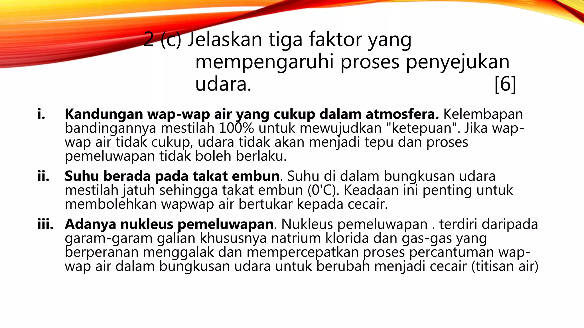 2 (c) Jelaskan tiga faktor yang
mempengaruhi proses penyejukan
udara. [6]
i. Kandungan wap-wap air yang cukup dalam atmosfera. Kelembapan
bandingannya mestilah 100% untuk mewujudkan "ketepuan". Jika wap-
wap air tidak cukup, udara tidak akan menjadi tepu dan proses
pemeluwapan tidak boleh berlaku.
ii. Suhu berada pada takat embun. Suhu di dalam bungkusan udara
mestilah jatuh sehingga takat embun (0'C). Keadaan ini penting untuk
membolehkan wapwap air bertukar kepada cecair.
iii. Adanya nukleus pemeluwapan. Nukleus pemeluwapan . terdiri daripada
garam-garam galian khususnya natrium klorida dan gas-gas yang
berperanan menggalak dan mempercepatkan proses percantuman wap-
wap air dalam bungkusan udara untuk berubah menjadi cecair (titisan air)
 