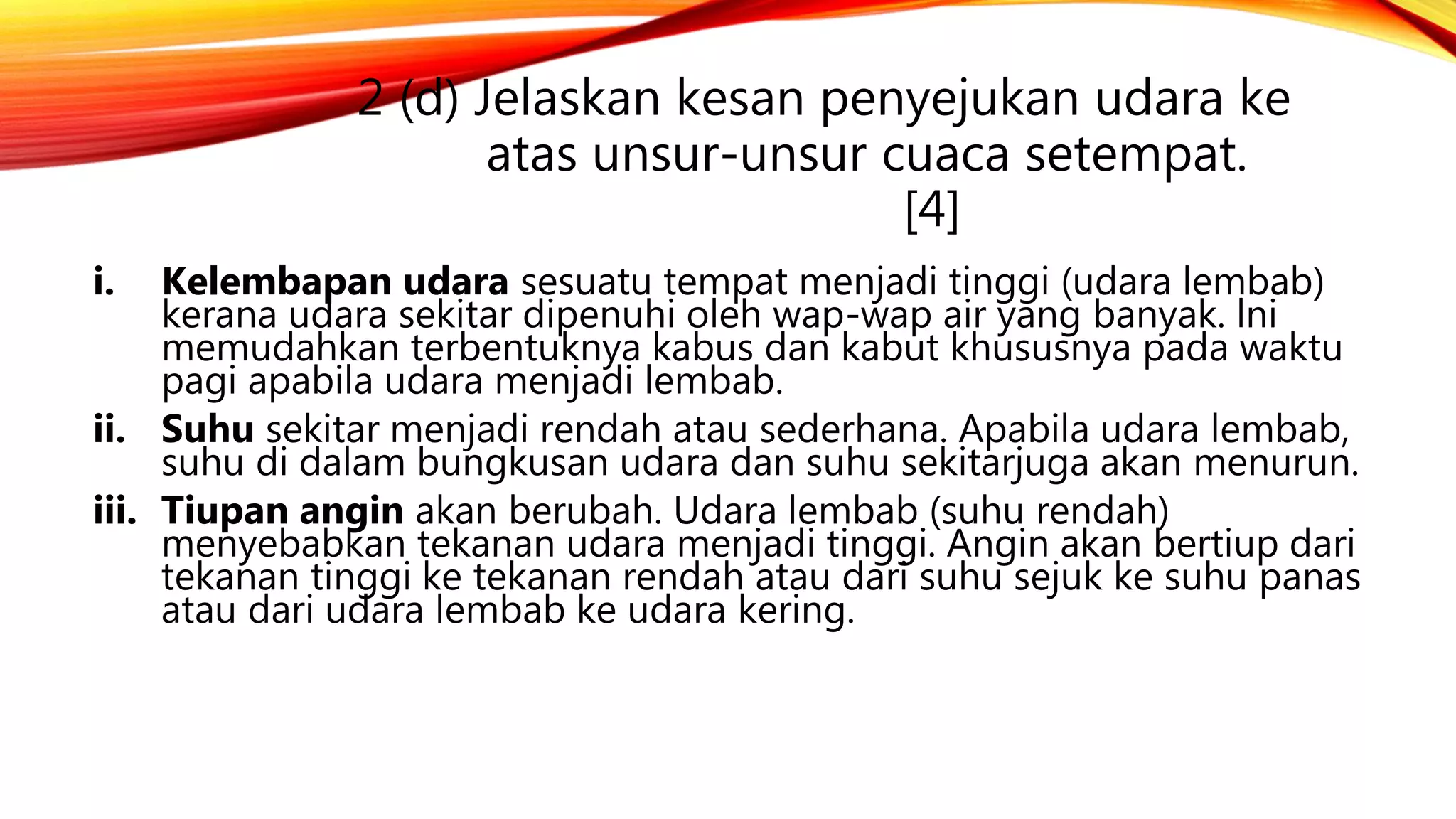 2 (d) Jelaskan kesan penyejukan udara ke
atas unsur-unsur cuaca setempat.
[4]
i. Kelembapan udara sesuatu tempat menjadi tinggi (udara lembab)
kerana udara sekitar dipenuhi oleh wap-wap air yang banyak. lni
memudahkan terbentuknya kabus dan kabut khususnya pada waktu
pagi apabila udara menjadi lembab.
ii. Suhu sekitar menjadi rendah atau sederhana. Apabila udara lembab,
suhu di dalam bungkusan udara dan suhu sekitarjuga akan menurun.
iii. Tiupan angin akan berubah. Udara lembab (suhu rendah)
menyebabkan tekanan udara menjadi tinggi. Angin akan bertiup dari
tekanan tinggi ke tekanan rendah atau dari suhu sejuk ke suhu panas
atau dari udara lembab ke udara kering.
 