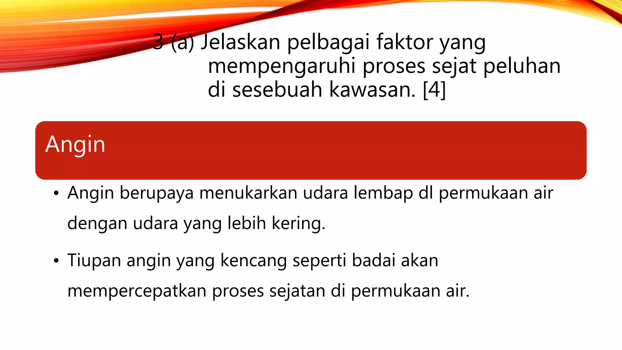 3 (a) Jelaskan pelbagai faktor yang
mempengaruhi proses sejat peluhan
di sesebuah kawasan. [4]
Angin
• Angin berupaya menukarkan udara lembap dl permukaan air
dengan udara yang lebih kering.
• Tiupan angin yang kencang seperti badai akan
mempercepatkan proses sejatan di permukaan air.
 