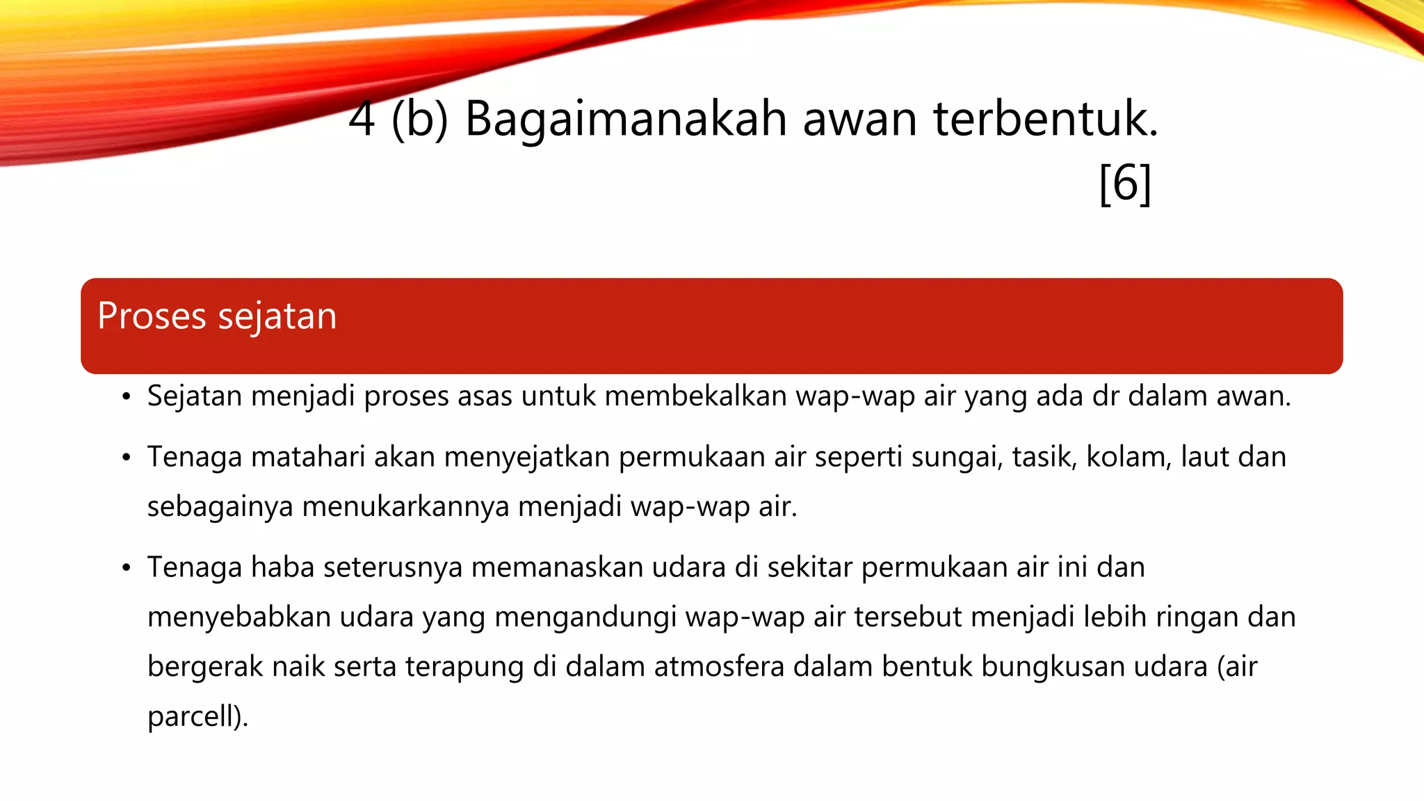 4 (b) Bagaimanakah awan terbentuk.
[6]
Proses sejatan
• Sejatan menjadi proses asas untuk membekalkan wap-wap air yang ada dr dalam awan.
• Tenaga matahari akan menyejatkan permukaan air seperti sungai, tasik, kolam, laut dan
sebagainya menukarkannya menjadi wap-wap air.
• Tenaga haba seterusnya memanaskan udara di sekitar permukaan air ini dan
menyebabkan udara yang mengandungi wap-wap air tersebut menjadi lebih ringan dan
bergerak naik serta terapung di dalam atmosfera dalam bentuk bungkusan udara (air
parcell).
 