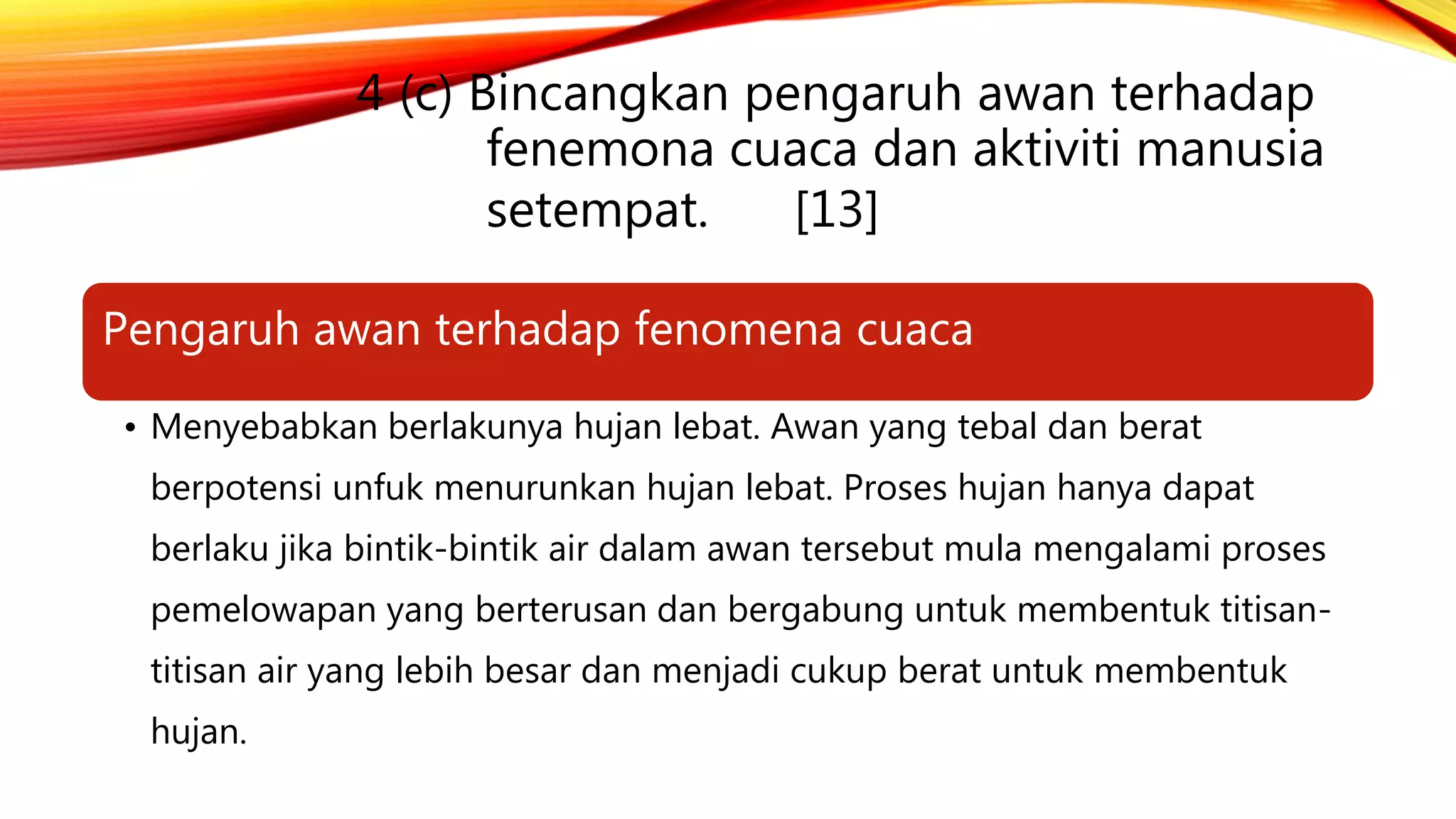 4 (c) Bincangkan pengaruh awan terhadap
fenemona cuaca dan aktiviti manusia
setempat. [13]
Pengaruh awan terhadap fenomena cuaca
• Menyebabkan berlakunya hujan lebat. Awan yang tebal dan berat
berpotensi unfuk menurunkan hujan lebat. Proses hujan hanya dapat
berlaku jika bintik-bintik air dalam awan tersebut mula mengalami proses
pemelowapan yang berterusan dan bergabung untuk membentuk titisan-
titisan air yang lebih besar dan menjadi cukup berat untuk membentuk
hujan.
 