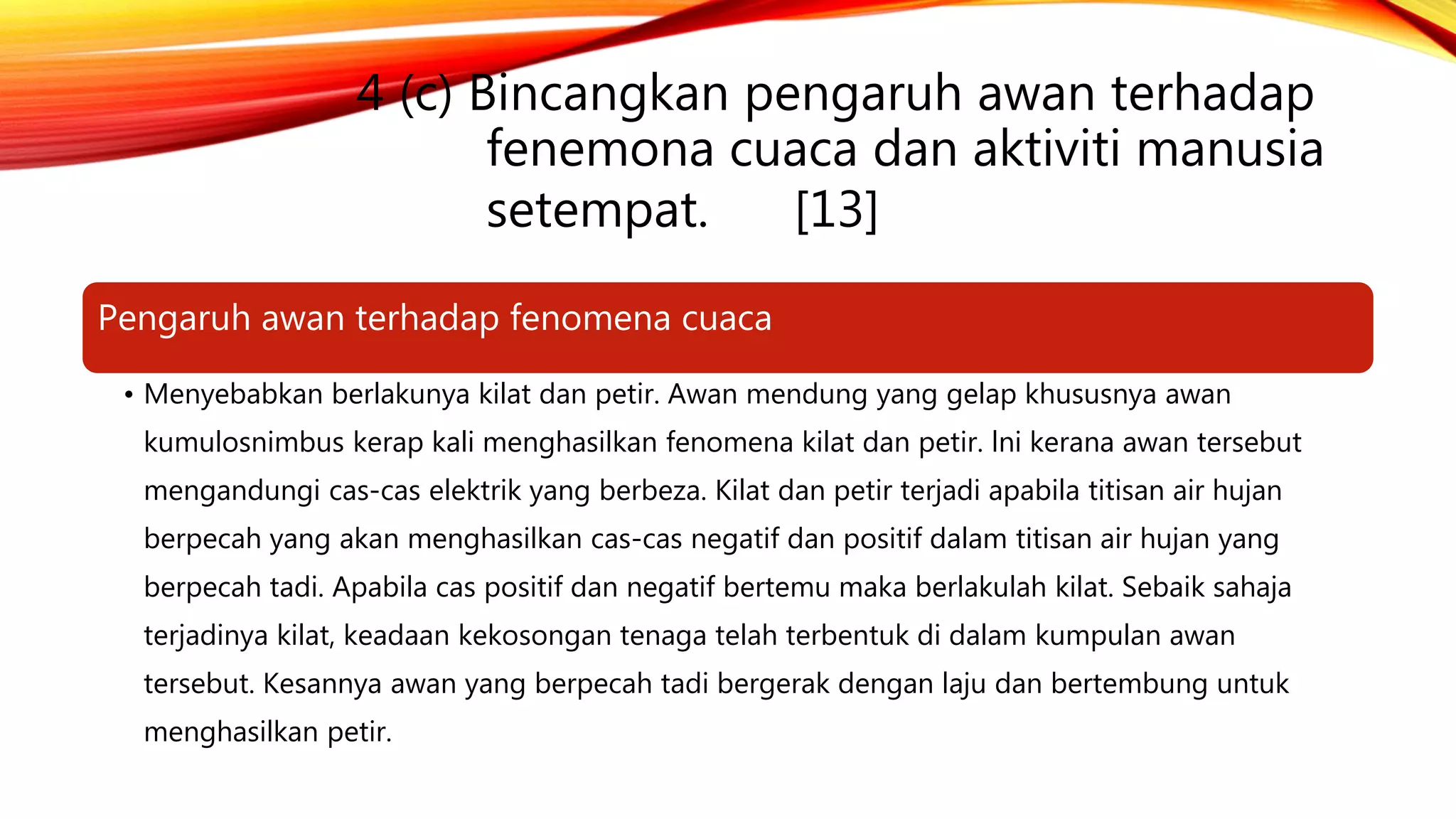 4 (c) Bincangkan pengaruh awan terhadap
fenemona cuaca dan aktiviti manusia
setempat. [13]
Pengaruh awan terhadap fenomena cuaca
• Menyebabkan berlakunya kilat dan petir. Awan mendung yang gelap khususnya awan
kumulosnimbus kerap kali menghasilkan fenomena kilat dan petir. lni kerana awan tersebut
mengandungi cas-cas elektrik yang berbeza. Kilat dan petir terjadi apabila titisan air hujan
berpecah yang akan menghasilkan cas-cas negatif dan positif dalam titisan air hujan yang
berpecah tadi. Apabila cas positif dan negatif bertemu maka berlakulah kilat. Sebaik sahaja
terjadinya kilat, keadaan kekosongan tenaga telah terbentuk di dalam kumpulan awan
tersebut. Kesannya awan yang berpecah tadi bergerak dengan laju dan bertembung untuk
menghasilkan petir.
 