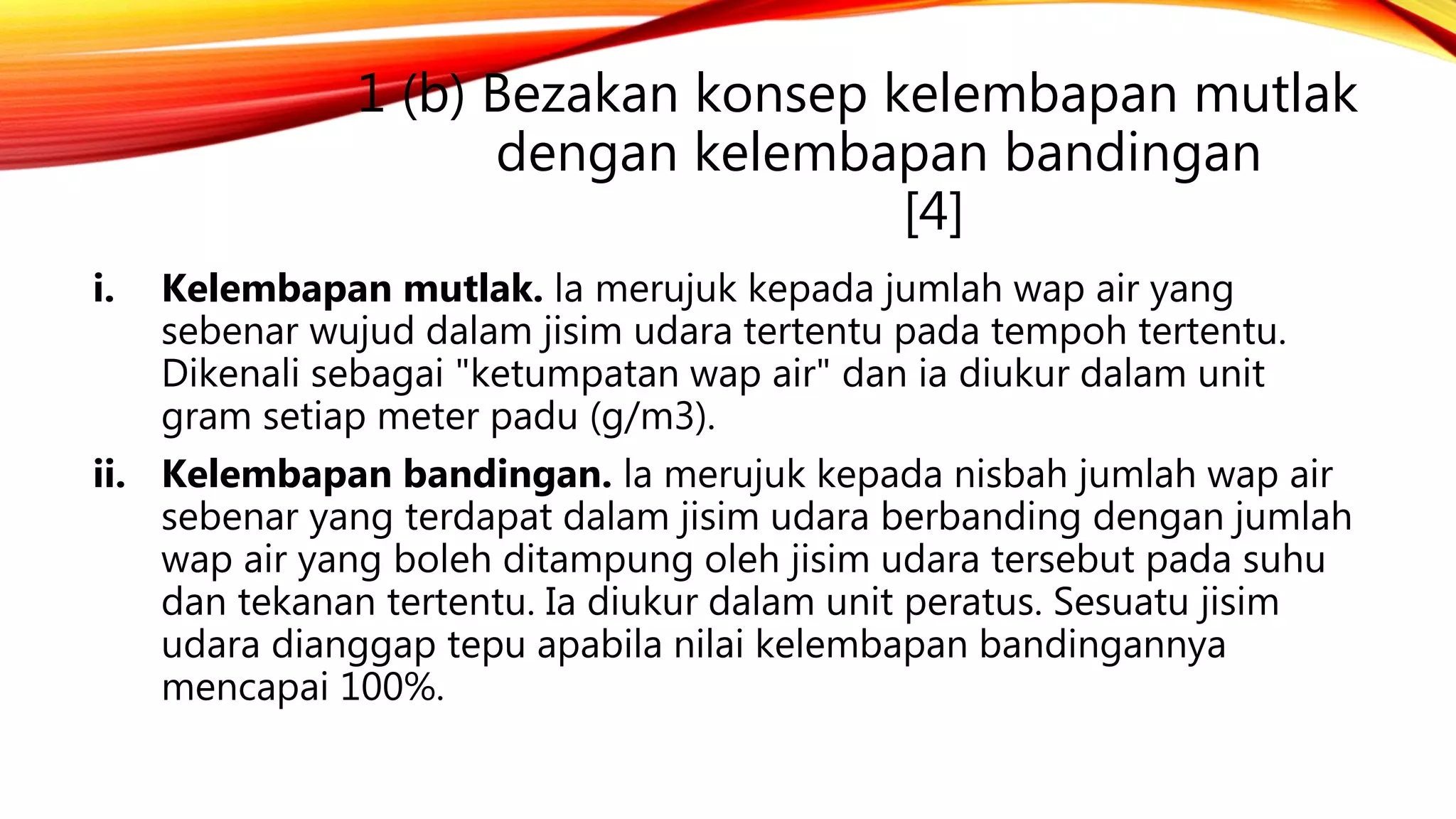 1 (b) Bezakan konsep kelembapan mutlak
dengan kelembapan bandingan
[4]
i. Kelembapan mutlak. la merujuk kepada jumlah wap air yang
sebenar wujud dalam jisim udara tertentu pada tempoh tertentu.
Dikenali sebagai "ketumpatan wap air" dan ia diukur dalam unit
gram setiap meter padu (g/m3).
ii. Kelembapan bandingan. la merujuk kepada nisbah jumlah wap air
sebenar yang terdapat dalam jisim udara berbanding dengan jumlah
wap air yang boleh ditampung oleh jisim udara tersebut pada suhu
dan tekanan tertentu. Ia diukur dalam unit peratus. Sesuatu jisim
udara dianggap tepu apabila nilai kelembapan bandingannya
mencapai 100%.
 
