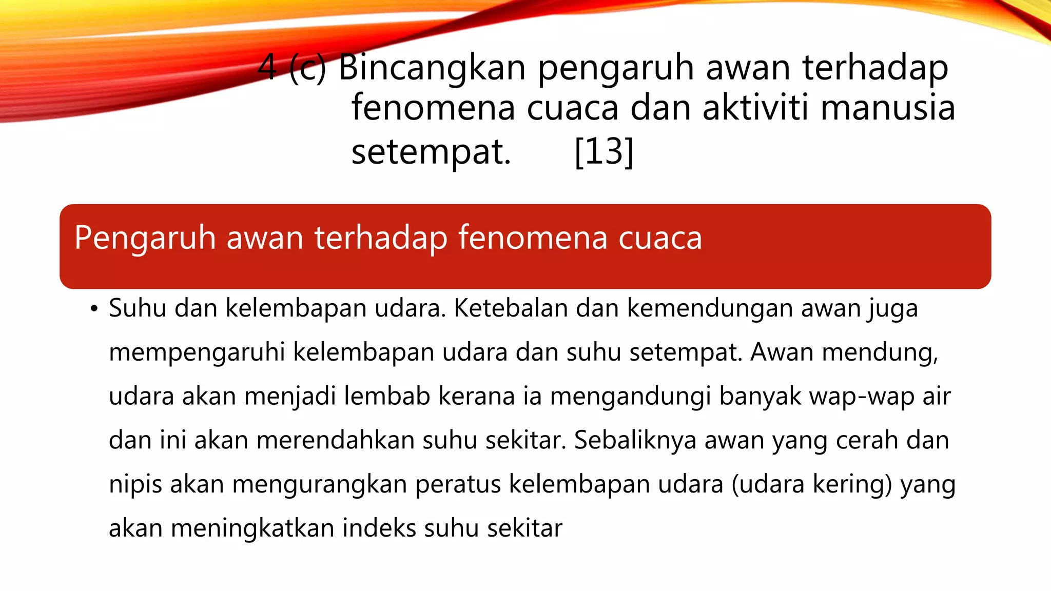 4 (c) Bincangkan pengaruh awan terhadap
fenomena cuaca dan aktiviti manusia
setempat. [13]
Pengaruh awan terhadap fenomena cuaca
• Suhu dan kelembapan udara. Ketebalan dan kemendungan awan juga
mempengaruhi kelembapan udara dan suhu setempat. Awan mendung,
udara akan menjadi lembab kerana ia mengandungi banyak wap-wap air
dan ini akan merendahkan suhu sekitar. Sebaliknya awan yang cerah dan
nipis akan mengurangkan peratus kelembapan udara (udara kering) yang
akan meningkatkan indeks suhu sekitar
 